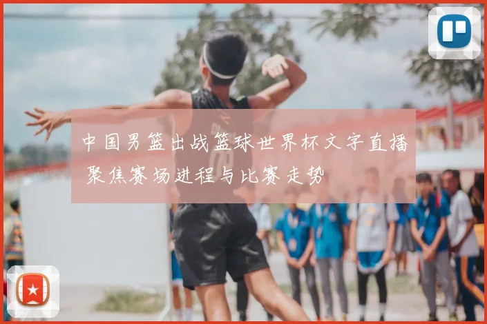 中国男篮出战篮球世界杯文字直播 聚焦赛场进程与比赛走势