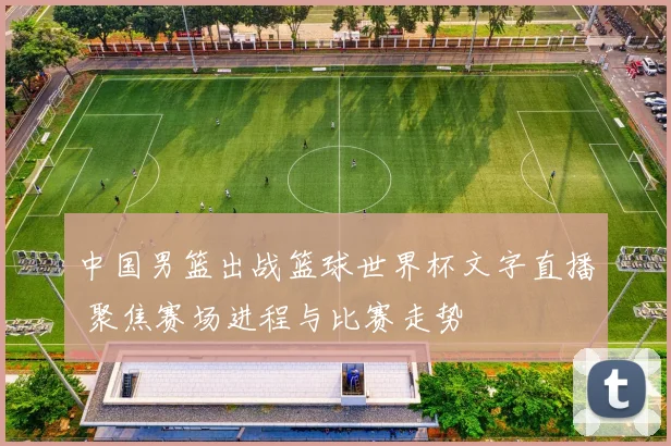 中国男篮出战篮球世界杯文字直播 聚焦赛场进程与比赛走势