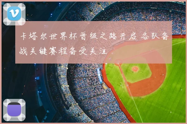 卡塔尔世界杯晋级之路开启 各队备战关键赛程备受关注