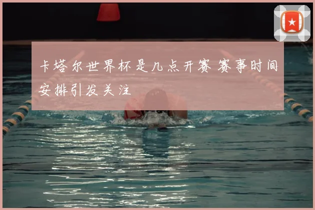 卡塔尔世界杯是几点开赛 赛事时间安排引发关注