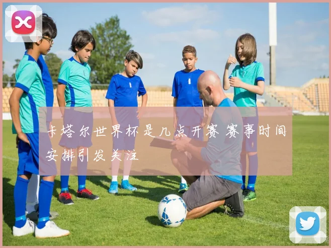 卡塔尔世界杯是几点开赛 赛事时间安排引发关注