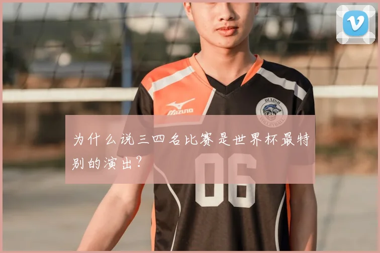 为什么说三四名比赛是世界杯最特别的演出？