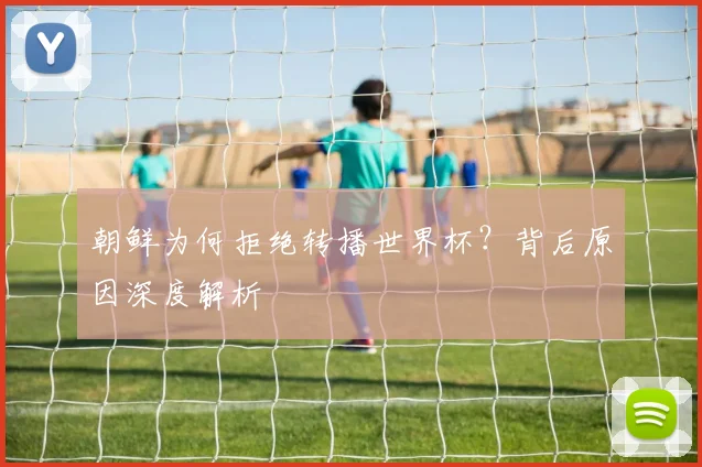 朝鲜为何拒绝转播世界杯?背后原因深度解析