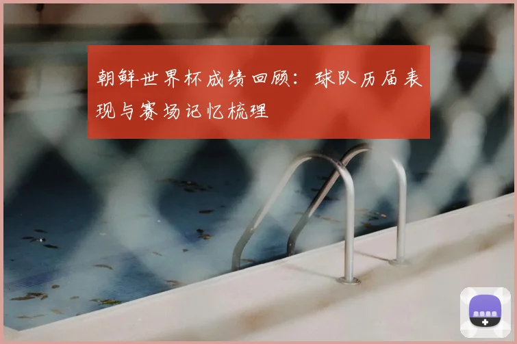 朝鲜世界杯成绩回顾：球队历届表现与赛场记忆梳理