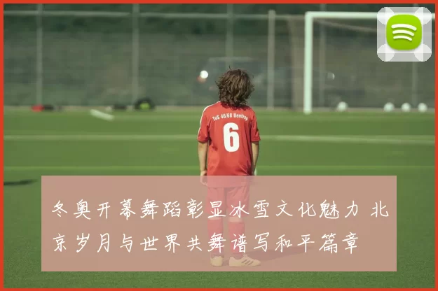 冬奥开幕舞蹈彰显冰雪文化魅力 北京岁月与世界共舞谱写和平篇章