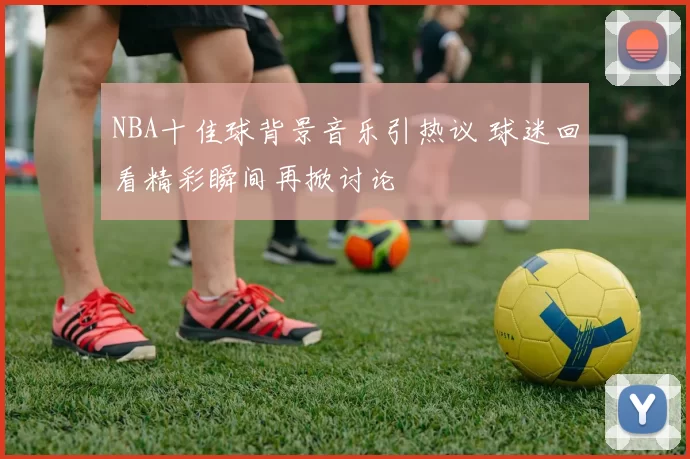 NBA十佳球背景音乐引热议 球迷回看精彩瞬间再掀讨论