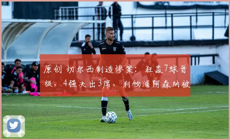 原创 切尔西制造惨案：狂轰7球晋级，4强决出3席，利物浦阿森纳被淘汰