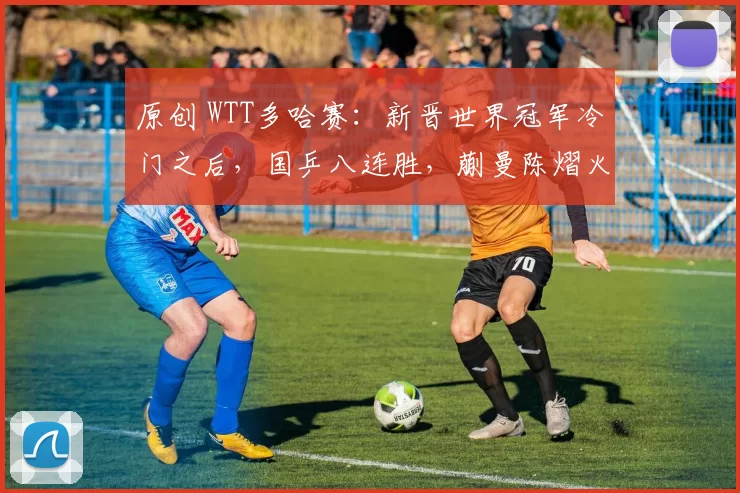 原创 WTT多哈赛：新晋世界冠军冷门之后，国乒八连胜，蒯曼陈熠火力全开