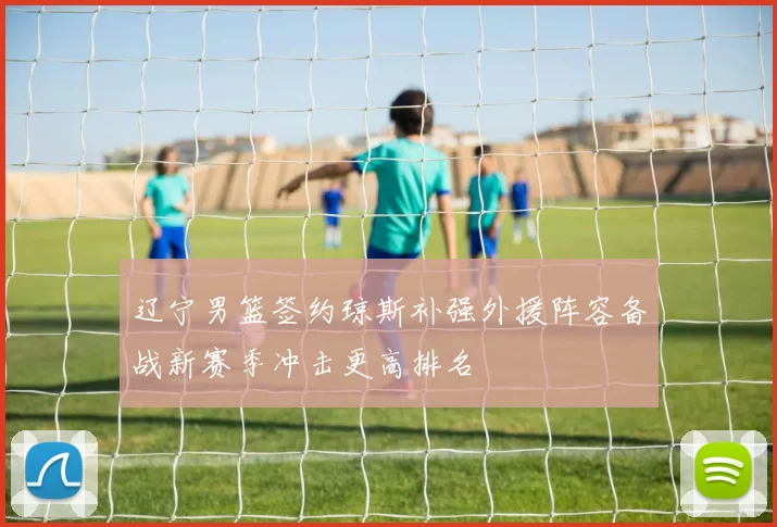 辽宁男篮签约琼斯补强外援阵容备战新赛季冲击更高排名