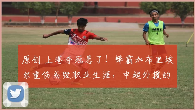 原创 上港夺冠悬了！锋霸加布里埃尔重伤或毁职业生涯，中超外援的“生死劫”谁来破？