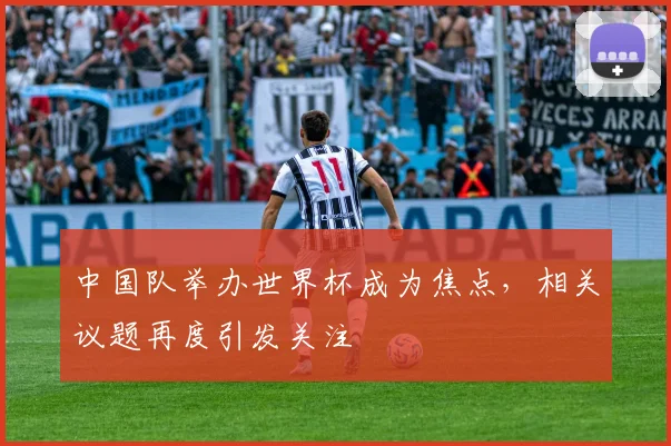 中国队举办世界杯成为焦点，相关议题再度引发关注