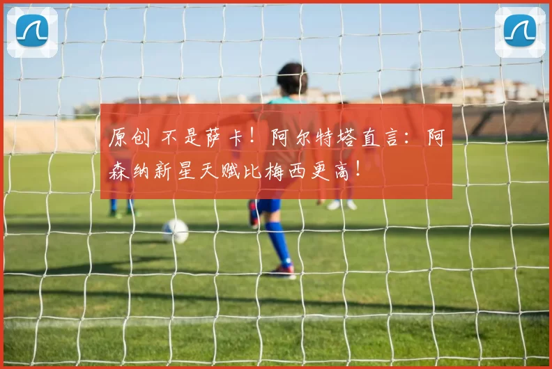 原创 不是萨卡！阿尔特塔直言：阿森纳新星天赋比梅西更高！