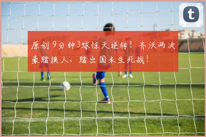 原创 9分钟3球惊天逆转！齐沃两次豪赌换人，赌出国米生死战！