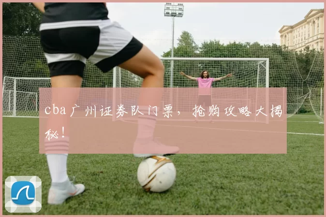 cba广州证券队门票，抢购攻略大揭秘！