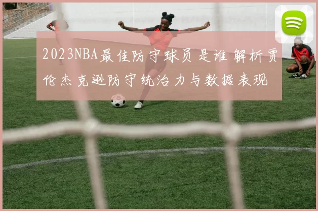 2023NBA最佳防守球员是谁 解析贾伦杰克逊防守统治力与数据表现