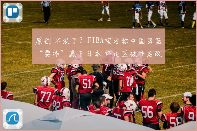 原创 不装了?FIBA官方称中国男篮“耍诈”赢下日本 评论区被冲后改文案