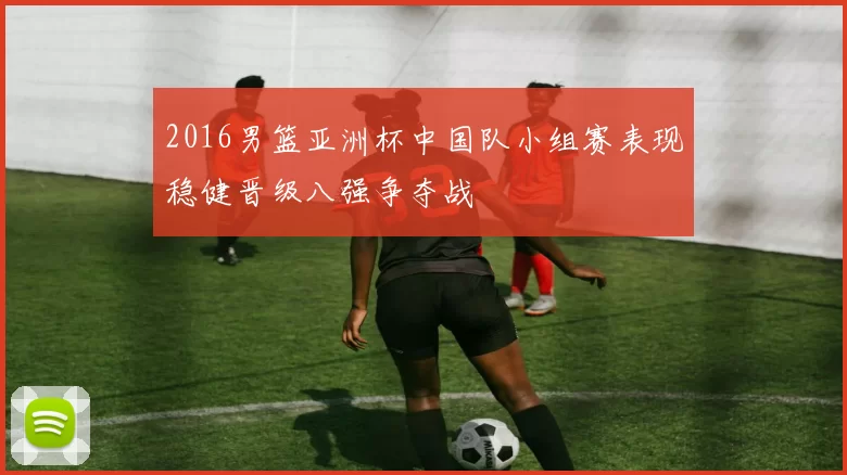 2016男篮亚洲杯中国队小组赛表现稳健晋级八强争夺战