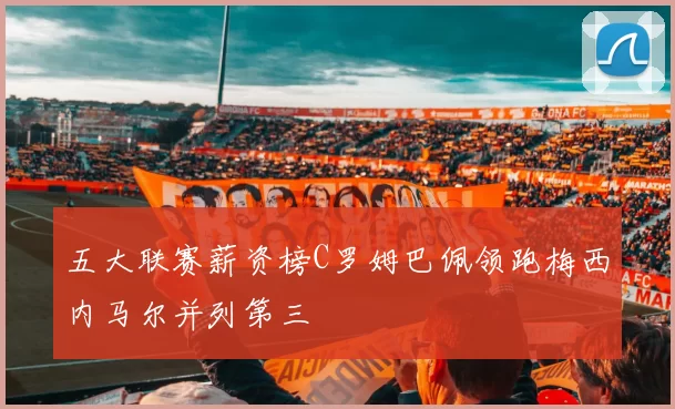 五大联赛薪资榜C罗姆巴佩领跑梅西内马尔并列第三