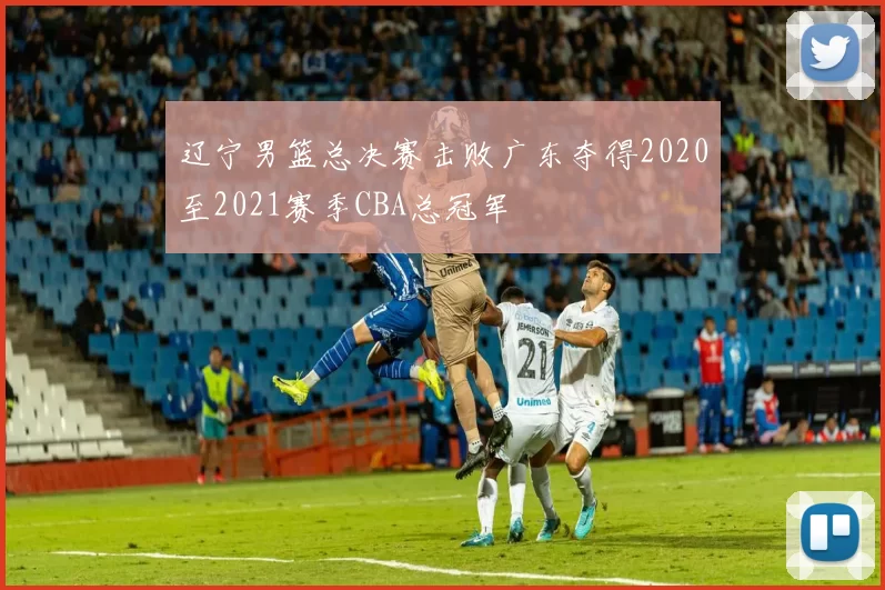 辽宁男篮总决赛击败广东夺得2020至2021赛季CBA总冠军