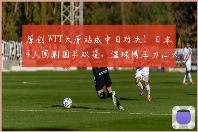 原创 WTT太原站成中日对决!日本4人围剿国乒双星,温瑞博压力山大,李天阳能一黑到底