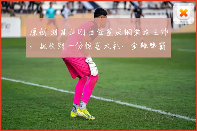 原创 刘建业刚出任重庆铜梁龙主帅，就收到一份惊喜大礼，金靴锋霸入队