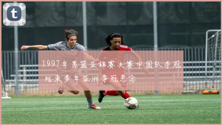 1997年男篮亚锦赛决赛中国队夺冠 结束多年亚洲争冠悬念