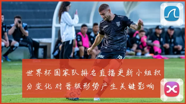 世界杯国家队排名直播更新小组积分变化 对晋级形势产生关键影响