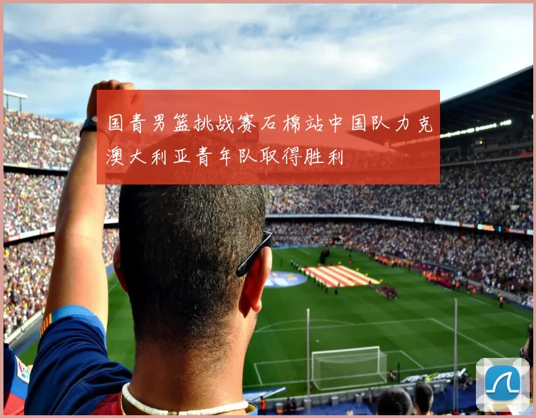 国青男篮挑战赛石棉站中国队力克澳大利亚青年队取得胜利