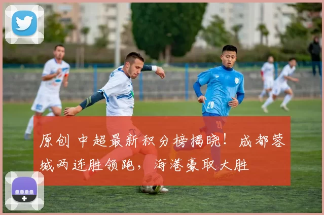 原创 中超最新积分榜揭晓！成都蓉城两连胜领跑，海港豪取大胜