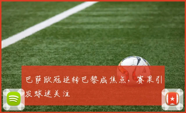 巴萨欧冠逆转巴黎成焦点，赛果引发球迷关注