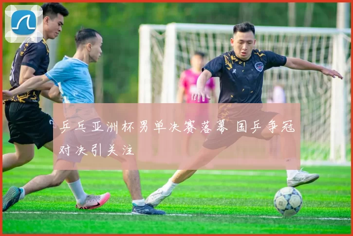 乒乓亚洲杯男单决赛落幕 国乒争冠对决引关注