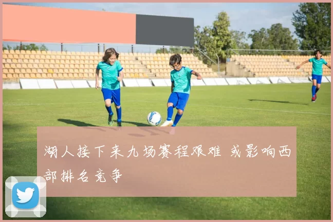 湖人接下来九场赛程艰难 或影响西部排名竞争