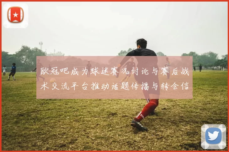 欧冠吧成为球迷赛况讨论与赛后战术交流平台推动话题传播与转会信息共享