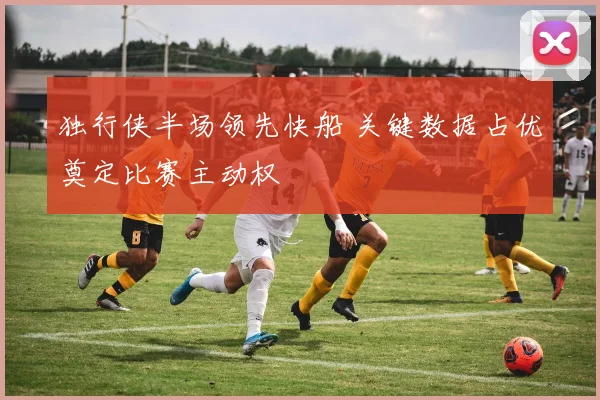 独行侠半场领先快船 关键数据占优奠定比赛主动权
