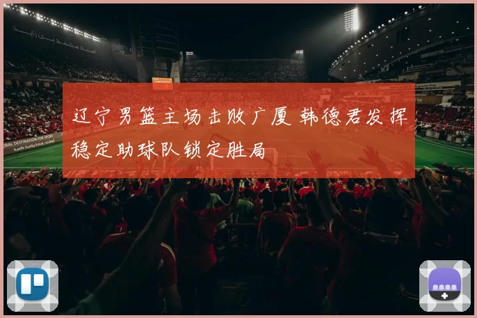 辽宁男篮主场击败广厦 韩德君发挥稳定助球队锁定胜局