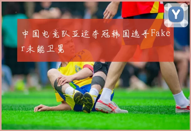 中国电竞队亚运夺冠韩国选手Faker未能卫冕