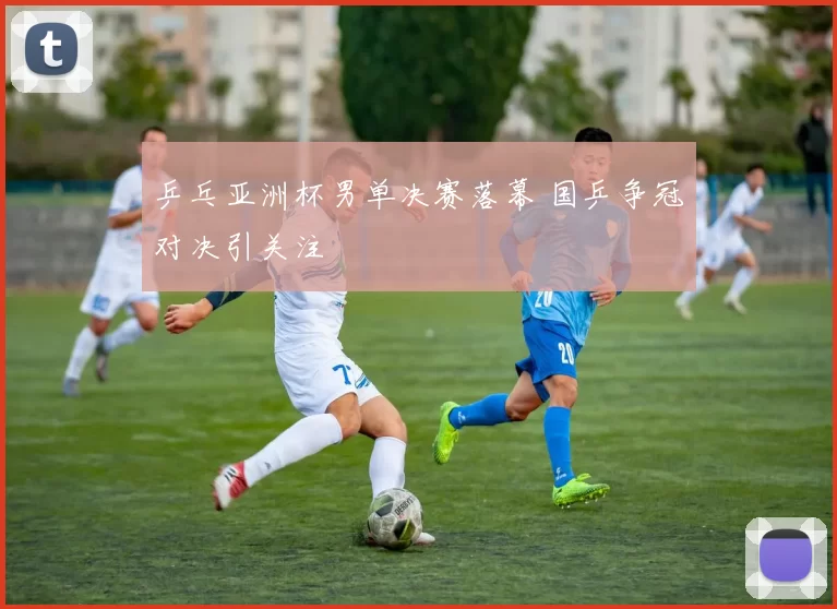 乒乓亚洲杯男单决赛落幕 国乒争冠对决引关注