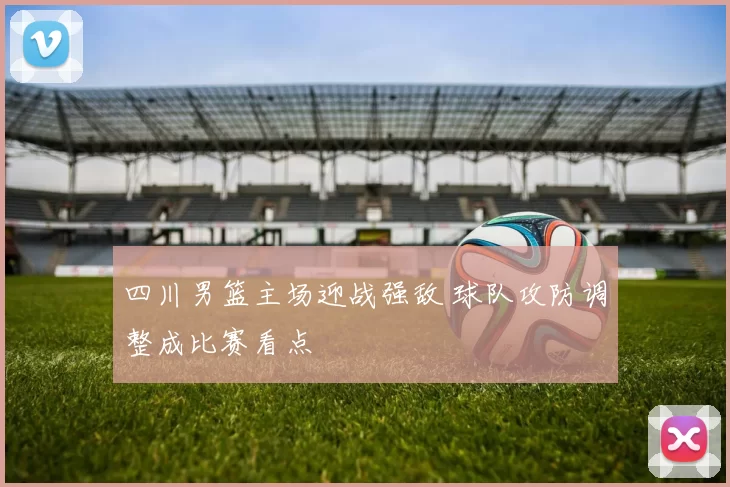 四川男篮主场迎战强敌 球队攻防调整成比赛看点