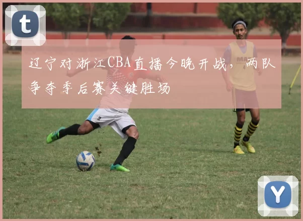 辽宁对浙江CBA直播今晚开战，两队争夺季后赛关键胜场