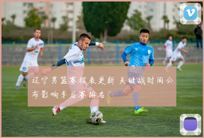 辽宁男篮赛程表更新 关键战时间公布影响季后赛排名