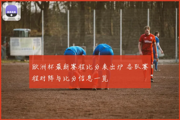 欧洲杯最新赛程比分表出炉 各队赛程对阵与比分信息一览