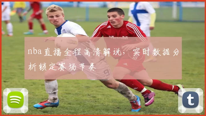 nba直播全程高清解说，实时数据分析锁定赛场节奏