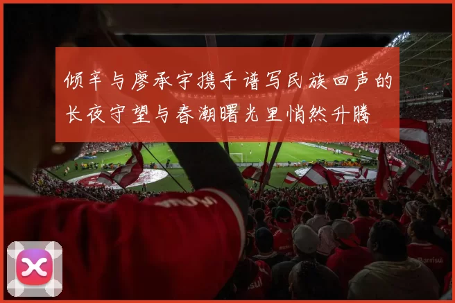 倾辛与廖承宇携手谱写民族回声的长夜守望与春潮曙光里悄然升腾