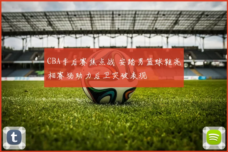 CBA季后赛焦点战 安踏男篮球鞋亮相赛场助力后卫突破表现