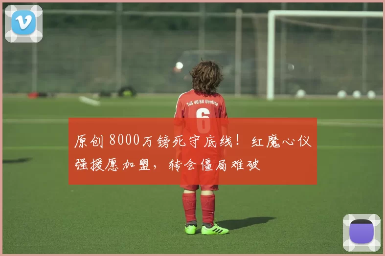 原创 8000万镑死守底线！红魔心仪强援愿加盟，转会僵局难破
