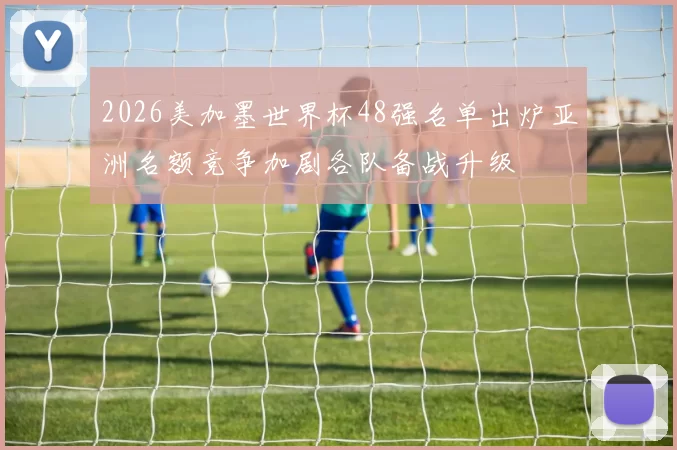 2026美加墨世界杯48强名单出炉亚洲名额竞争加剧各队备战升级
