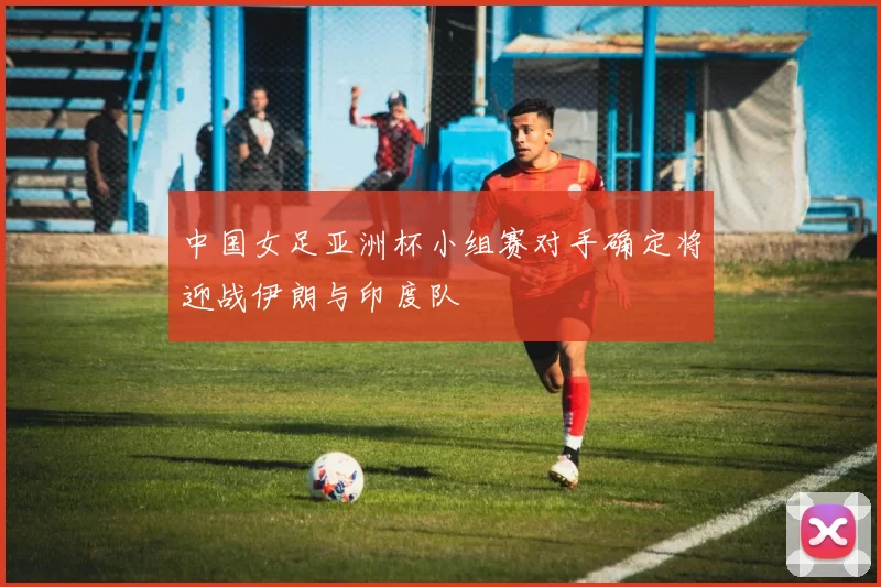 中国女足亚洲杯小组赛对手确定将迎战伊朗与印度队