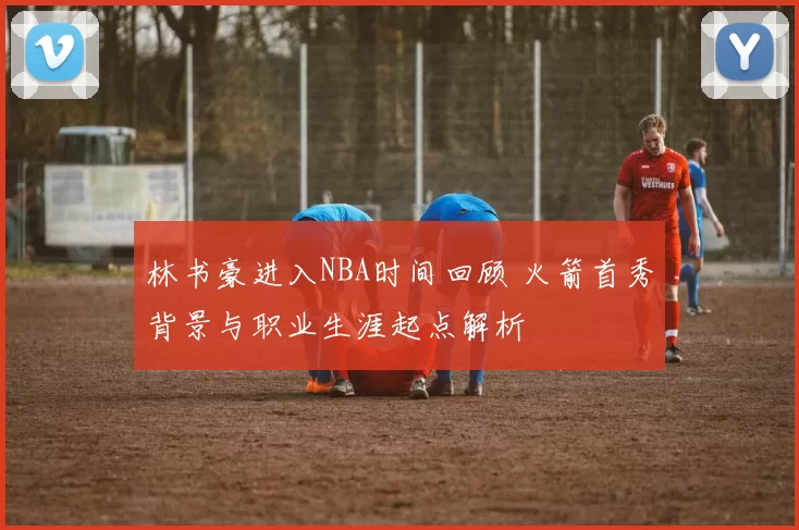 林书豪进入NBA时间回顾 火箭首秀背景与职业生涯起点解析