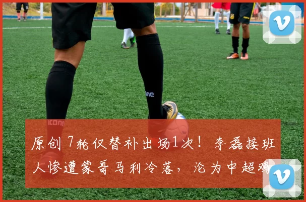 原创 7轮仅替补出场1次！李磊接班人惨遭蒙哥马利冷落，沦为中超鸡肋