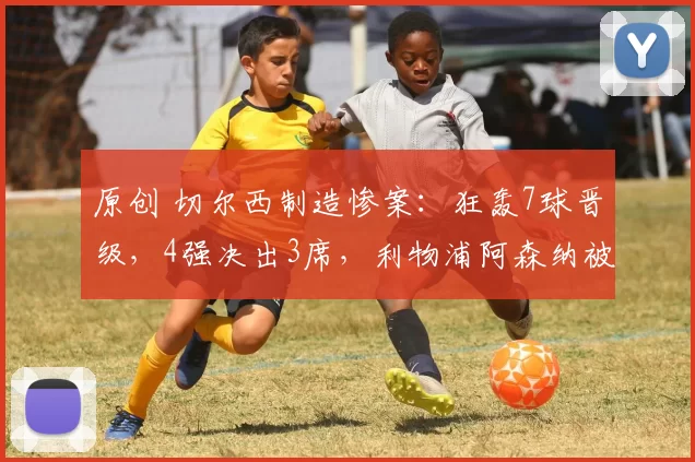 原创 切尔西制造惨案:狂轰7球晋级,4强决出3席,利物浦阿森纳被淘汰